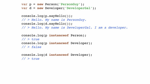 var p = new Person('PersonGuy');!
var d = new Developer('DeveloperGal');!
!
console.log(p.sayHello());!
// > Hello. My name is PersonGuy.!
console.log(d.sayHello());!
// > Hello. My name is DeveloperGal. I am a developer.!
!
console.log(p instanceof Person);!
// > true!
console.log(p instanceof Developer);!
// > false!
!
console.log(d instanceof Developer);!
// > true!
