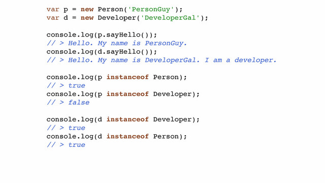 var p = new Person('PersonGuy');!
var d = new Developer('DeveloperGal');!
!
console.log(p.sayHello());!
// > Hello. My name is PersonGuy.!
console.log(d.sayHello());!
// > Hello. My name is DeveloperGal. I am a developer.!
!
console.log(p instanceof Person);!
// > true!
console.log(p instanceof Developer);!
// > false!
!
console.log(d instanceof Developer);!
// > true!
console.log(d instanceof Person);!
// > true!
