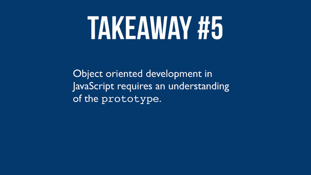 Object oriented development in
JavaScript requires an understanding
of the prototype.
Takeaway #5
