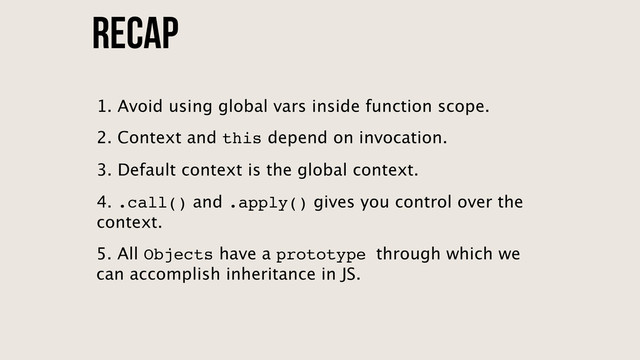 Recap
5. All Objects have a prototype through which we
can accomplish inheritance in JS.
1. Avoid using global vars inside function scope.
2. Context and this depend on invocation.
3. Default context is the global context.
4. .call() and .apply() gives you control over the
context.
