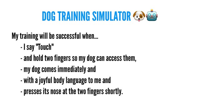 DOG TRAINING SIMULATOR
My training will be successful when...
- I say "Touch"
- and hold two fingers so my dog can access them,
- my dog comes immediately and
- with a joyful body language to me and
- presses its nose at the two fingers shortly.
