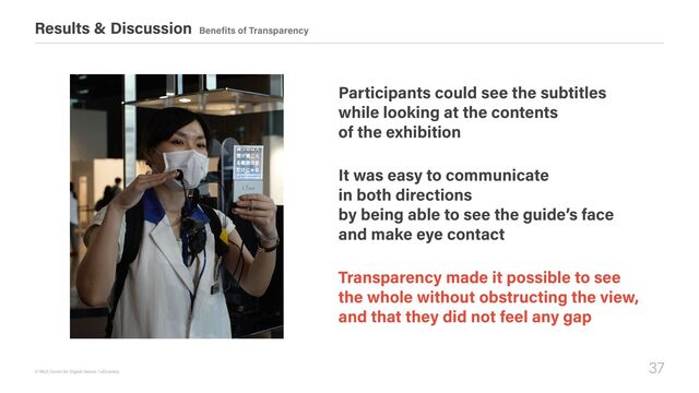 37
© R&D Center for Digital Nature / xDiversity
Results & Discussion Benefits of Transparency
Participants could see the subtitles  
while looking at the contents  
of the exhibition
It was easy to communicate  
in both directions  
by being able to see the guide’s face  
and make eye contact
Transparency made it possible to see  
the whole without obstructing the view,  
and that they did not feel any gap

