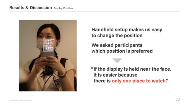 38
© R&D Center for Digital Nature / xDiversity
Results & Discussion Display Position
If the display is held near the face,  
it is easier because  
there is only one place to watch.”
Handheld setup makes us easy 
to change the position
We asked participants  
which position is preferred
“
