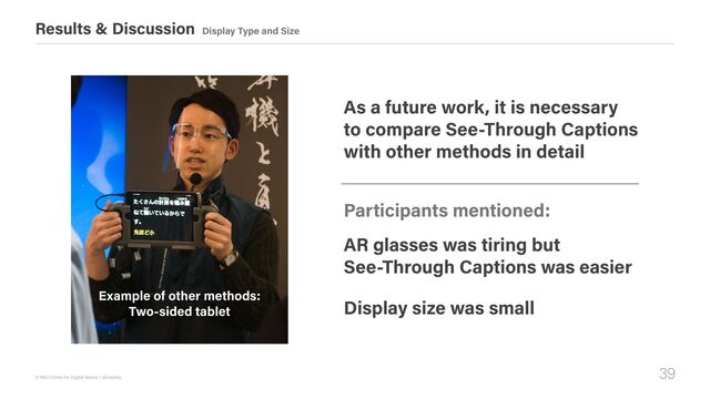 39
© R&D Center for Digital Nature / xDiversity
Results & Discussion Display Type and Size
Participants mentioned:
As a future work, it is necessary  
to compare See-Through Captions 
with other methods in detail
AR glasses was tiring but 
See-Through Captions was easier
Display size was small
Example of other methods: 
Two-sided tablet
