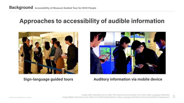 5
© R&D Center for Digital Nature / xDiversity
Background Accessibility of Museum Guided Tour for DHH People
Image (Left): Namatame et al. 2020. The Science Communication Tour with a Sign Language Interpreter

Image (Right): Namatame et al. 2019. Can Exhibit-Explanations in Sign Language Contribute to the Accessibility of Aquariums?
Approaches to accessibility of audible information
Sign-language guided tours Auditory information via mobile device
