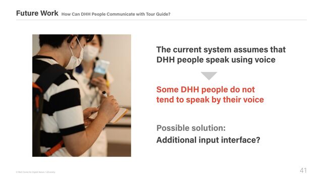 41
© R&D Center for Digital Nature / xDiversity
Future Work How Can DHH People Communicate with Tour Guide?
Some DHH people do not  
tend to speak by their voice
The current system assumes that 

DHH people speak using voice
Possible solution:
Additional input interface?
