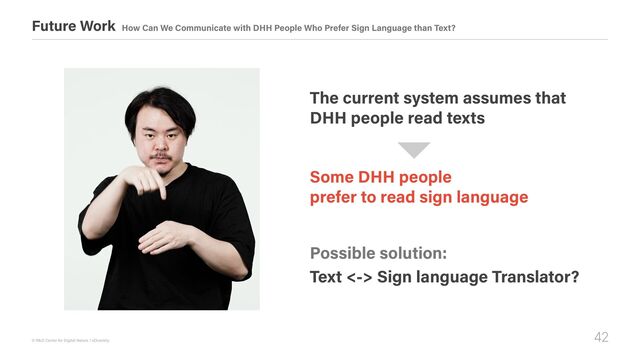 42
© R&D Center for Digital Nature / xDiversity
Future Work How Can We Communicate with DHH People Who Prefer Sign Language than Text?
Some DHH people 

prefer to read sign language
The current system assumes that 

DHH people read texts
Possible solution:
Text <-> Sign language Translator?

