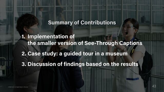 43
© R&D Center for Digital Nature / xDiversity
1. Implementation of  
the smaller version of See-Through Captions

2. Case study: a guided tour in a museum

3. Discussion of findings based on the results
Summary of Contributions
