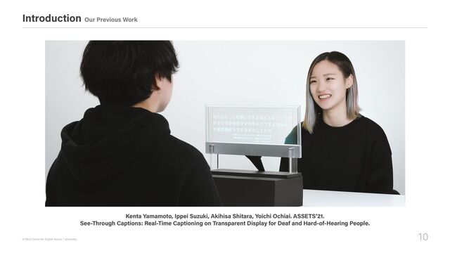 10
© R&D Center for Digital Nature / xDiversity
Introduction Our Previous Work
Kenta Yamamoto, Ippei Suzuki, Akihisa Shitara, Yoichi Ochiai. ASSETS’21.

See-Through Captions: Real-Time Captioning on Transparent Display for Deaf and Hard-of-Hearing People.
