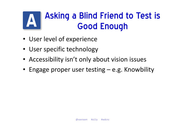 Asking a Blind Friend to Test is
Good Enough
• User level of experience
• User specific technology
• Accessibility isn’t only about vision issues
• Engage proper user testing – e.g. Knowbility
@vavroom #a11y #wdcnz
