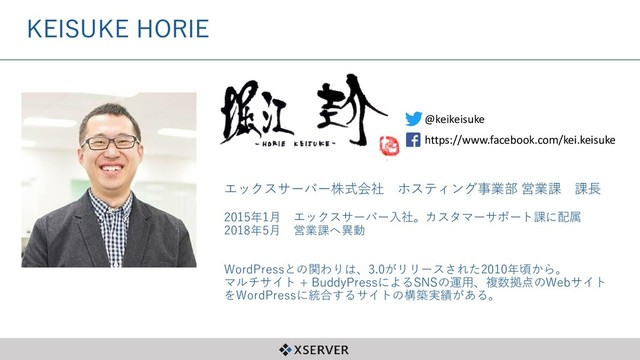 KEISUKE HORIE
2015年1月 エックスサーバー入社。カスタマーサポート課に配属
2018年5月 営業課へ異動
WordPressとの関わりは、3.0がリリースされた2010年頃から。
マルチサイト + BuddyPressによるSNSの運用、複数拠点のWebサイト
をWordPressに統合するサイトの構築実績がある。
@keikeisuke
https://www.facebook.com/kei.keisuke
エックスサーバー株式会社 ホスティング事業部 営業課 課長
