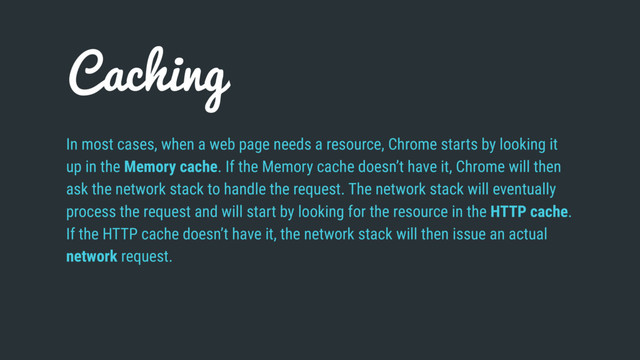 Caching
In most cases, when a web page needs a resource, Chrome starts by looking it
up in the Memory cache. If the Memory cache doesn’t have it, Chrome will then
ask the network stack to handle the request. The network stack will eventually
process the request and will start by looking for the resource in the HTTP cache.
If the HTTP cache doesn’t have it, the network stack will then issue an actual
network request.
