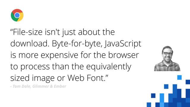 “File-size isn't just about the
download. Byte-for-byte, JavaScript
is more expensive for the browser
to process than the equivalently
sized image or Web Font.”
- Tom Dale, Glimmer & Ember
