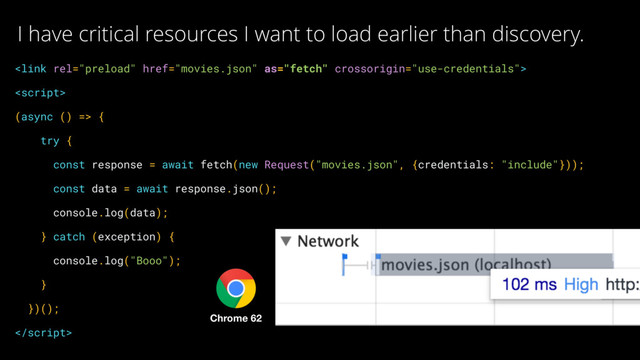  
 
(async () => { 
try { 
const response = await fetch(new Request("movies.json", {credentials: "include"})); 
const data = await response.json(); 
console.log(data); 
} catch (exception) { 
console.log("Booo"); 
} 
})(); 

I have critical resources I want to load earlier than discovery.
Chrome 62

