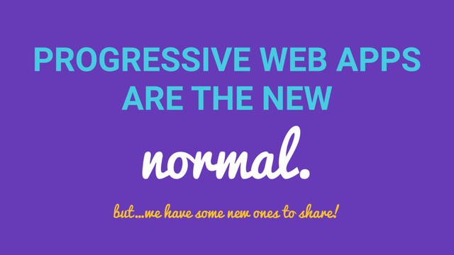 PROGRESSIVE WEB APPS
ARE THE NEW
normal.
but…we have some new ones to share!

