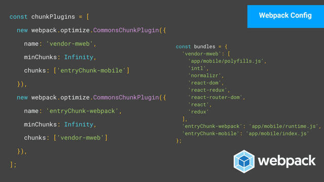 const chunkPlugins = [ 
new webpack.optimize.CommonsChunkPlugin({ 
name: 'vendor-mweb', 
minChunks: Infinity, 
chunks: ['entryChunk-mobile'] 
}), 
new webpack.optimize.CommonsChunkPlugin({ 
name: 'entryChunk-webpack', 
minChunks: Infinity, 
chunks: ['vendor-mweb'] 
}), 
];
const bundles = { 
'vendor-mweb': [ 
'app/mobile/polyfills.js', 
'intl', 
'normalizr', 
'react-dom', 
'react-redux', 
'react-router-dom', 
'react', 
'redux' 
], 
'entryChunk-webpack': 'app/mobile/runtime.js', 
'entryChunk-mobile': 'app/mobile/index.js' 
};
Webpack Conﬁg
