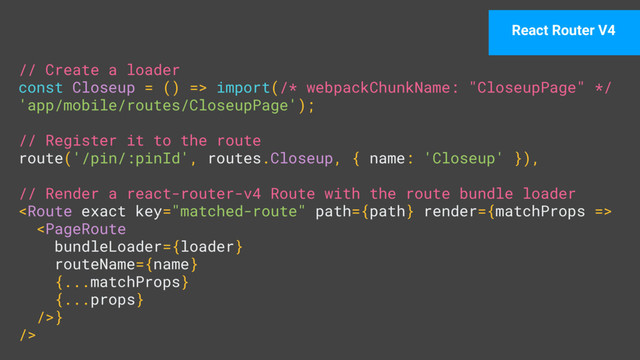 // Create a loader 
const Closeup = () => import(/* webpackChunkName: "CloseupPage" */
'app/mobile/routes/CloseupPage'); 
 
// Register it to the route 
route('/pin/:pinId', routes.Closeup, { name: 'Closeup' }), 
 
// Render a react-router-v4 Route with the route bundle loader 
 
} 
/>
React Router V4
