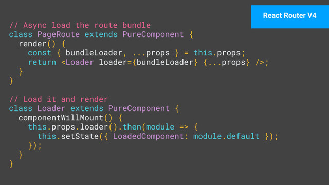 // Async load the route bundle 
class PageRoute extends PureComponent { 
render() { 
const { bundleLoader, ...props } = this.props; 
return ; 
} 
} 
 
// Load it and render 
class Loader extends PureComponent { 
componentWillMount() { 
this.props.loader().then(module => { 
this.setState({ LoadedComponent: module.default }); 
}); 
} 
}
React Router V4
