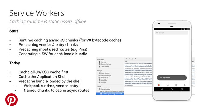 Service Workers
Caching runtime & static assets oﬄine
Start
- Runtime caching async JS chunks (for V8 bytecode cache)
- Precaching vendor & entry chunks
- Precaching most used routes (e.g Pins)
- Generating a SW for each locale bundle
Today
- Cache all JS/CSS cache-ﬁrst
- Cache the Application Shell
- Precache bundle loaded by the shell
- Webpack runtime, vendor, entry
- Named chunks to cache async routes
