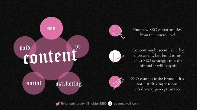 Find new SEO opportunities
from the macro level
Content might seem like a big
investment, but build it into
your SEO strategy from the
off and it will pay off
SEO content is the brand – it’s
not just driving sessions,
it’s driving perception too
seo
pr
social
paid
marketing
