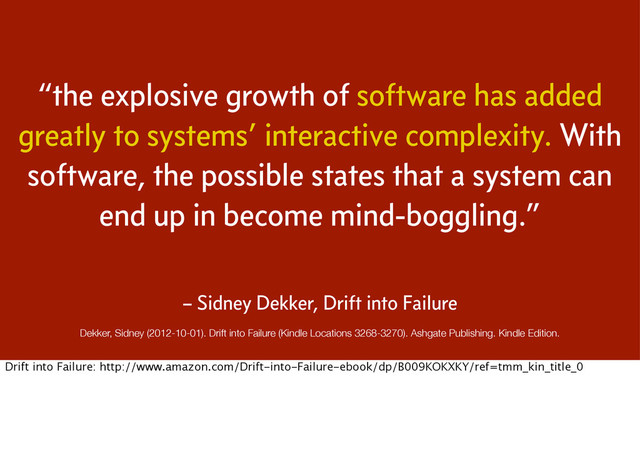 “the explosive growth of software has added
greatly to systems’ interactive complexity. With
software, the possible states that a system can
end up in become mind-boggling.”
Dekker, Sidney (2012-10-01). Drift into Failure (Kindle Locations 3268-3270). Ashgate Publishing. Kindle Edition.
– Sidney Dekker, Drift into Failure
Drift into Failure: http://www.amazon.com/Drift-into-Failure-ebook/dp/B009KOKXKY/ref=tmm_kin_title_0
