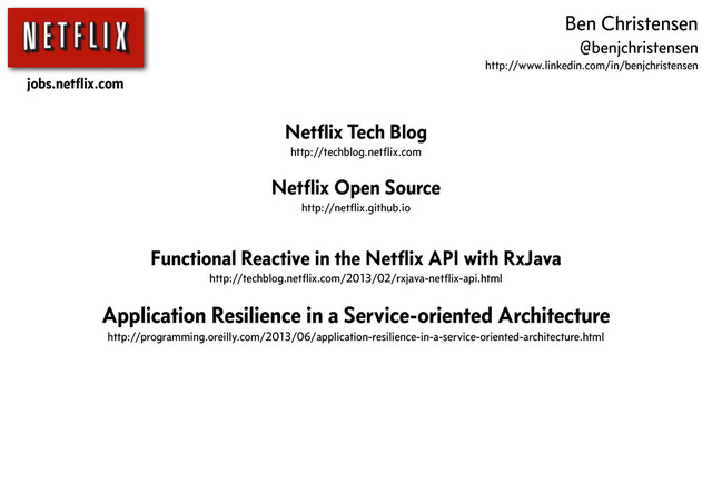 Netﬂix Tech Blog
http://techblog.netﬂix.com
Netﬂix Open Source
http://netﬂix.github.io
Functional Reactive in the Netﬂix API with RxJava
http://techblog.netﬂix.com/2013/02/rxjava-netﬂix-api.html
Application Resilience in a Service-oriented Architecture
http://programming.oreilly.com/2013/06/application-resilience-in-a-service-oriented-architecture.html
jobs.netﬂix.com
Ben Christensen
@benjchristensen
http://www.linkedin.com/in/benjchristensen
