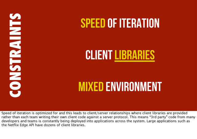 CONSTRAINTS
Speed of Iteration
Client Libraries
Mixed Environment
Speed of iteration is optimized for and this leads to client/server relationships where client libraries are provided
rather than each team writing their own client code against a server protocol. This means “3rd party” code from many
developers and teams is constantly being deployed into applications across the system. Large applications such as
the Netﬂix Edge API have dozens of client libraries.
