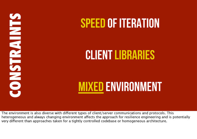 CONSTRAINTS
Speed of Iteration
Client Libraries
Mixed Environment
The environment is also diverse with different types of client/server communications and protocols. This
heterogeneous and always changing environment affects the approach for resilience engineering and is potentially
very different than approaches taken for a tightly controlled codebase or homogeneous architecture.
