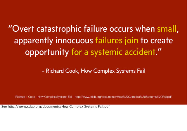 “Overt catastrophic failure occurs when small,
apparently innocuous failures join to create
opportunity for a systemic accident.”
– Richard Cook, How Complex Systems Fail
Richard I. Cook - How Complex Systems Fail - http://www.ctlab.org/documents/How%20Complex%20Systems%20Fail.pdf
See http://www.ctlab.org/documents/How Complex Systems Fail.pdf
