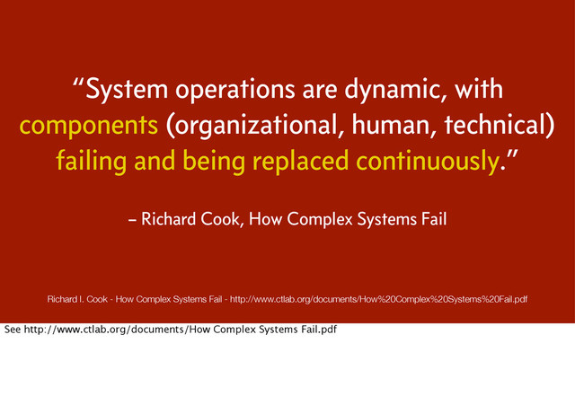 “System operations are dynamic, with
components (organizational, human, technical)
failing and being replaced continuously.”
– Richard Cook, How Complex Systems Fail
Richard I. Cook - How Complex Systems Fail - http://www.ctlab.org/documents/How%20Complex%20Systems%20Fail.pdf
See http://www.ctlab.org/documents/How Complex Systems Fail.pdf
