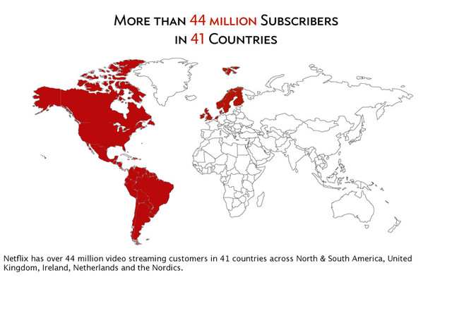 More than 44 million Subscribers
in 41 Countries
Netﬂix has over 44 million video streaming customers in 41 countries across North & South America, United
Kingdom, Ireland, Netherlands and the Nordics.
