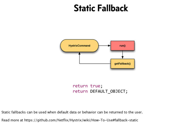 HystrixCommand run()
getFallback()
return	  true;
return	  DEFAULT_OBJECT;
Static Fallback
Static fallbacks can be used when default data or behavior can be returned to the user.
Read more at https://github.com/Netﬂix/Hystrix/wiki/How-To-Use#fallback-static
