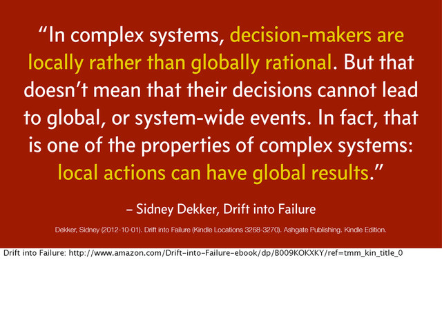 “In complex systems, decision-makers are
locally rather than globally rational. But that
doesn’t mean that their decisions cannot lead
to global, or system-wide events. In fact, that
is one of the properties of complex systems:
local actions can have global results.”
Dekker, Sidney (2012-10-01). Drift into Failure (Kindle Locations 3268-3270). Ashgate Publishing. Kindle Edition.
– Sidney Dekker, Drift into Failure
Drift into Failure: http://www.amazon.com/Drift-into-Failure-ebook/dp/B009KOKXKY/ref=tmm_kin_title_0
