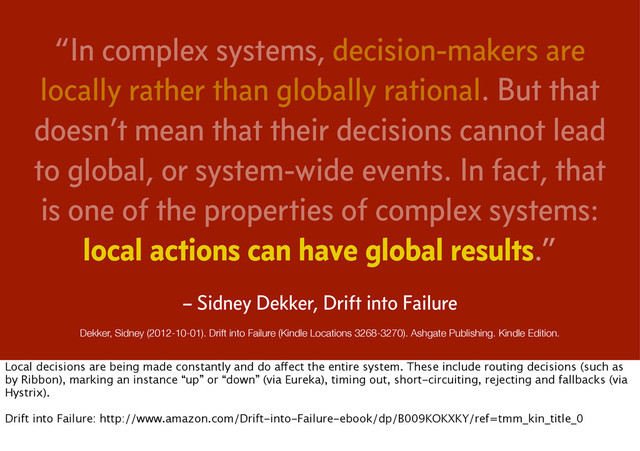 “In complex systems, decision-makers are
locally rather than globally rational. But that
doesn’t mean that their decisions cannot lead
to global, or system-wide events. In fact, that
is one of the properties of complex systems:
local actions can have global results.”
Dekker, Sidney (2012-10-01). Drift into Failure (Kindle Locations 3268-3270). Ashgate Publishing. Kindle Edition.
– Sidney Dekker, Drift into Failure
Local decisions are being made constantly and do affect the entire system. These include routing decisions (such as
by Ribbon), marking an instance “up” or “down” (via Eureka), timing out, short-circuiting, rejecting and fallbacks (via
Hystrix).
Drift into Failure: http://www.amazon.com/Drift-into-Failure-ebook/dp/B009KOKXKY/ref=tmm_kin_title_0
