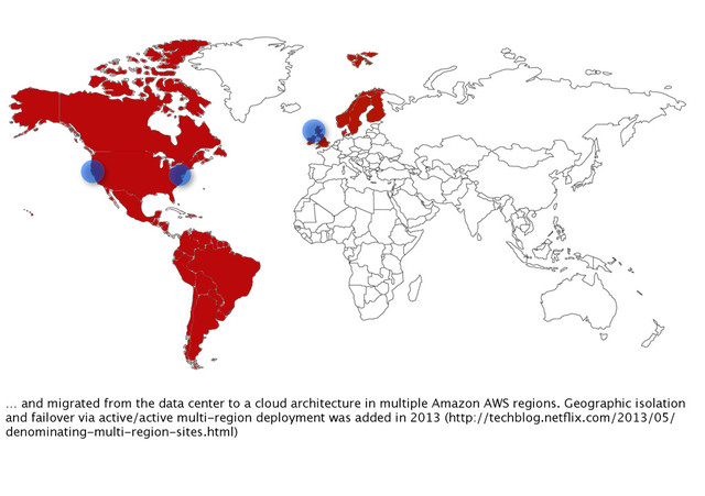 … and migrated from the data center to a cloud architecture in multiple Amazon AWS regions. Geographic isolation
and failover via active/active multi-region deployment was added in 2013 (http://techblog.netﬂix.com/2013/05/
denominating-multi-region-sites.html)
