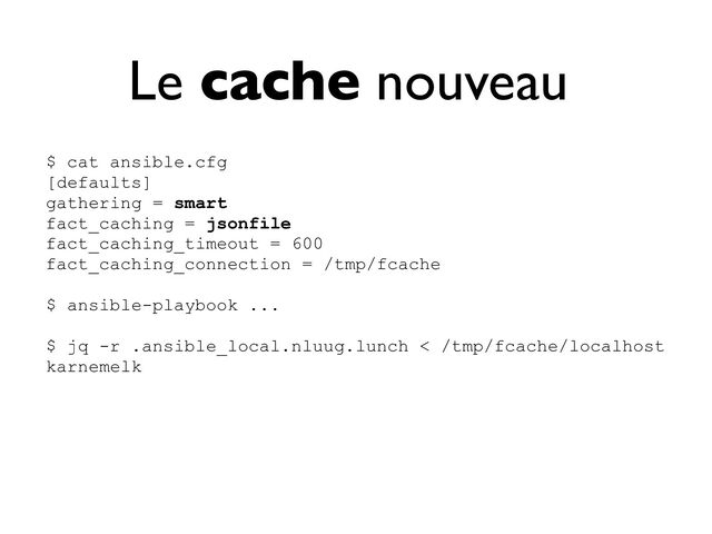 Le cache nouveau
$ cat ansible.cfg


[defaults]


gathering = smart


fact_caching = jsonfile


fact_caching_timeout = 600


fact_caching_connection = /tmp/fcache


$ ansible-playbook ...


$ jq -r .ansible_local.nluug.lunch < /tmp/fcache/localhost


karnemelk


