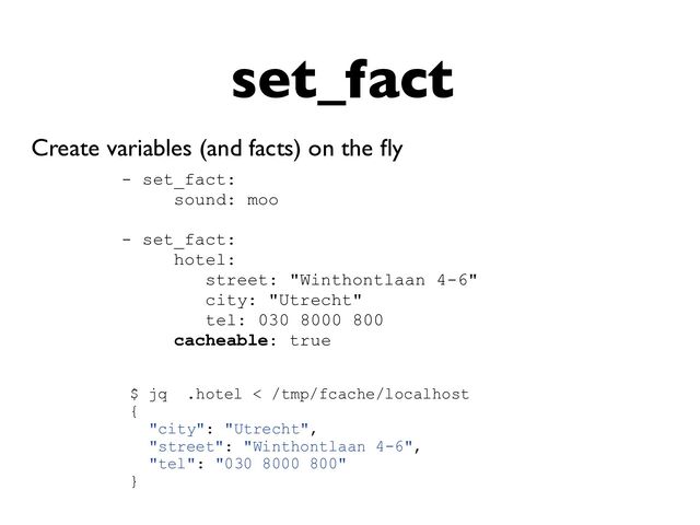 set_fact
Create variables (and facts) on the
fl
y
- set_fact:


sound: moo


- set_fact:


hotel:


street: "Winthontlaan 4-6"


city: "Utrecht"


tel: 030 8000 800


cacheable: true


$ jq .hotel < /tmp/fcache/localhost


{


"city": "Utrecht",


"street": "Winthontlaan 4-6",


"tel": "030 8000 800"


}


