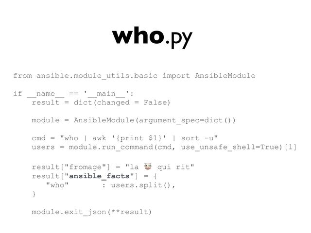 who.py
from ansible.module_utils.basic import AnsibleModule


if __name__ == '__main__':


result = dict(changed = False)


module = AnsibleModule(argument_spec=dict())


cmd = "who | awk '{print $1}' | sort -u"


users = module.run_command(cmd, use_unsafe_shell=True)[1]


result["fromage"] = "la 🐮 qui rit"


result["ansible_facts"] = {


"who" : users.split(),


}


module.exit_json(**result)


