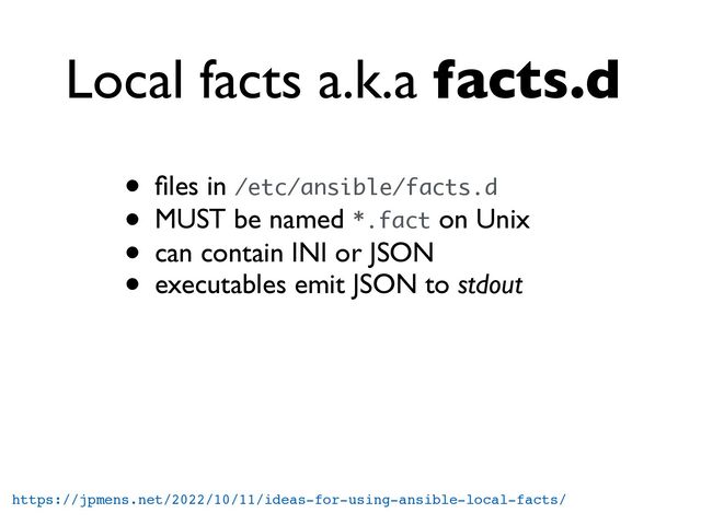 Local facts a.k.a facts.d
•
fi
les in /etc/ansible/facts.d
• MUST be named *.fact on Unix
• can contain INI or JSON
• executables emit JSON to stdout
https://jpmens.net/2022/10/11/ideas-for-using-ansible-local-facts/
