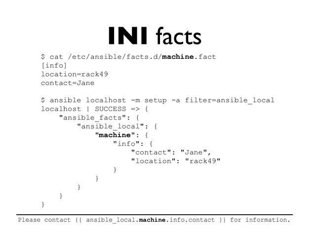 INI facts
$ cat /etc/ansible/facts.d/machine.fact


[info]


location=rack49


contact=Jane


$ ansible localhost -m setup -a filter=ansible_local


localhost | SUCCESS => {


"ansible_facts": {


"ansible_local": {


"machine": {


"info": {


"contact": "Jane",


"location": "rack49"


}


}


}


}


}


Please contact {{ ansible_local.machine.info.contact }} for information.


