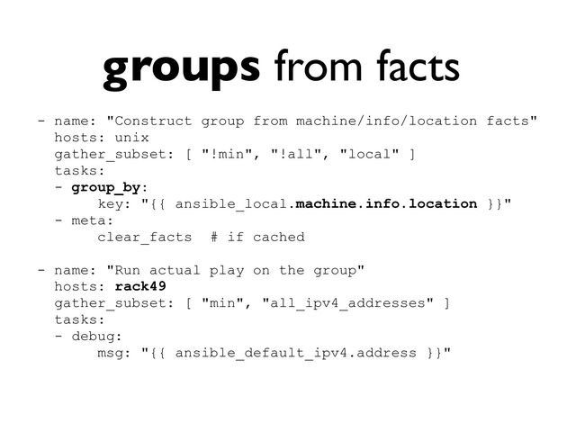 groups from facts
- name: "Construct group from machine/info/location facts"


hosts: unix


gather_subset: [ "!min", "!all", "local" ]


tasks:


- group_by:


key: "{{ ansible_local.machine.info.location }}"


- meta:


clear_facts # if cached


- name: "Run actual play on the group"


hosts: rack49


gather_subset: [ "min", "all_ipv4_addresses" ]


tasks:


- debug:


msg: "{{ ansible_default_ipv4.address }}"


