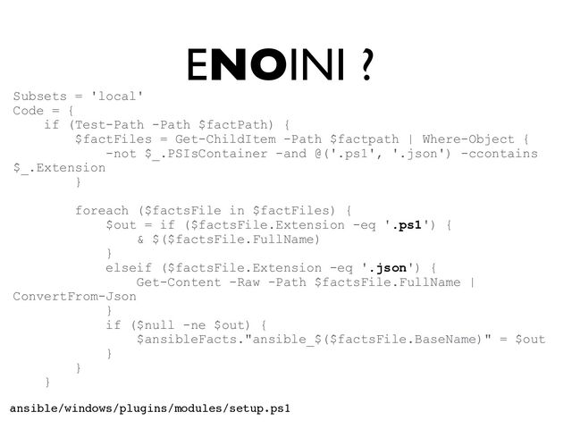 ENOINI ?
Subsets = 'local'


Code = {


if (Test-Path -Path $factPath) {


$factFiles = Get-ChildItem -Path $factpath | Where-Object {


-not $_.PSIsContainer -and @('.ps1', '.json') -ccontains
$_.Extension


}


foreach ($factsFile in $factFiles) {


$out = if ($factsFile.Extension -eq '.ps1') {


& $($factsFile.FullName)


}


elseif ($factsFile.Extension -eq '.json') {


Get-Content -Raw -Path $factsFile.FullName |
ConvertFrom-Json


}


if ($null -ne $out) {


$ansibleFacts."ansible_$($factsFile.BaseName)" = $out


}


}


}


ansible/windows/plugins/modules/setup.ps1
