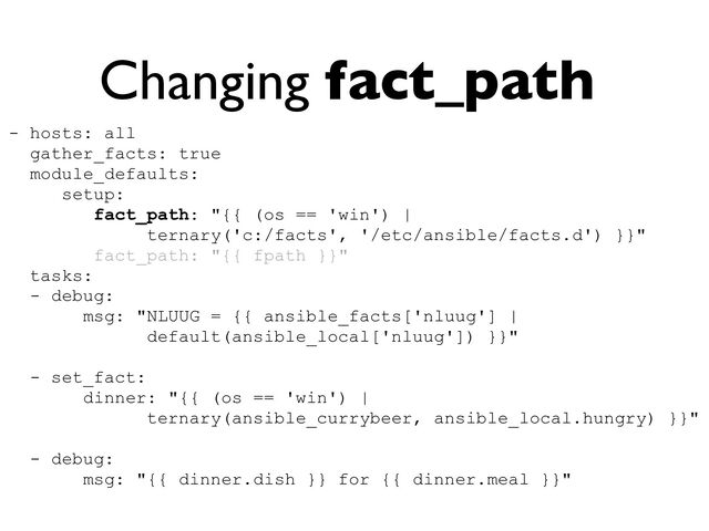 Changing fact_path
- hosts: all


gather_facts: true


module_defaults:


setup:


fact_path: "{{ (os == 'win') |


ternary('c:/facts', '/etc/ansible/facts.d') }}"


fact_path: "{{ fpath }}"


tasks:


- debug:


msg: "NLUUG = {{ ansible_facts['nluug'] |
 
default(ansible_local['nluug']) }}"


- set_fact:


dinner: "{{ (os == 'win') |


ternary(ansible_currybeer, ansible_local.hungry) }}"


- debug:


msg: "{{ dinner.dish }} for {{ dinner.meal }}"


