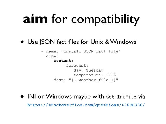 aim for compatibility
• Use JSON fact
fi
les for Unix & Windows
- name: "Install JSON fact file"


copy:


content:


forecast:


day: Tuesday


temperature: 17.3


dest: "{{ weather_file }}"


• INI on Windows maybe with Get-IniFile via
https://stackoverflow.com/questions/43690336/
 
