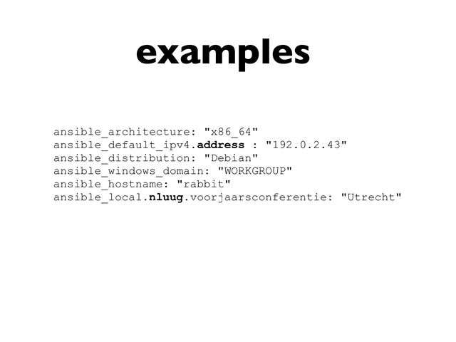 examples
ansible_architecture: "x86_64"


ansible_default_ipv4.address : "192.0.2.43"


ansible_distribution: "Debian"


ansible_windows_domain: "WORKGROUP"


ansible_hostname: "rabbit"


ansible_local.nluug.voorjaarsconferentie: "Utrecht"



