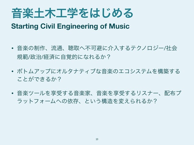 • Իָͷ੍࡞ɺྲྀ௨ɺௌऔ΁ෆՄආʹհೖ͢ΔςΫϊϩδʔ/ࣾձ
نൣ/੓࣏/ܦࡁʹ֮ࣗతʹͳΕΔ͔ʁ

• ϘτϜΞοϓʹΦϧλφςΟϒͳԻָͷΤίγεςϜΛߏங͢Δ
͜ͱ͕Ͱ͖Δ͔ʁ

• ԻָπʔϧΛڗड͢ΔԻָՈɺԻָΛڗड͢ΔϦεφʔɺ഑෍ϓ
ϥοτϑΥʔϜ΁ͷґଘɺͱ͍͏ߏ଄Λม͑ΒΕΔ͔ʁ
Starting Civil Engineering of Music
Իָ౔໦޻ֶΛ͸͡ΊΔ
23
