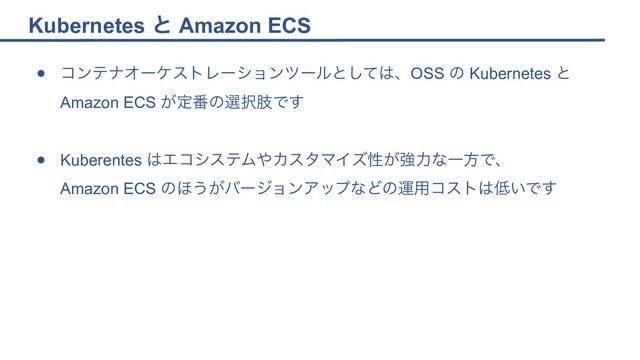 Kubernetes と Amazon ECS
● コンテナオーケストレーションツールとしては、OSS の Kubernetes と
Amazon ECS が定番の選択肢です
● Kuberentes はエコシステムやカスタマイズ性が強力な一方で、
Amazon ECS のほうがバージョンアップなどの運用コストは低いです
