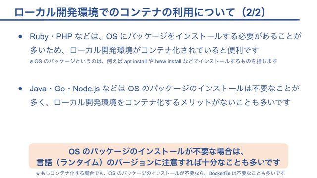 ローカル開発環境でのコンテナの利用について（2/2）
● Ruby・PHP などは、OS にパッケージをインストールする必要があることが
多いため、ローカル開発環境がコンテナ化されていると便利です
※ OS のパッケージというのは、例えば apt install や brew install などでインストールするものを指します
● Java・Go・Node.js などは OS のパッケージのインストールは不要なことが
多く、ローカル開発環境をコンテナ化するメリットがないことも多いです
OS のパッケージのインストールが不要な場合は、
言語（ランタイム）のバージョンに注意すれば十分なことも多いです
※ もしコンテナ化する場合でも、OS のパッケージのインストールが不要なら、Dockerfile は不要なことも多いです
