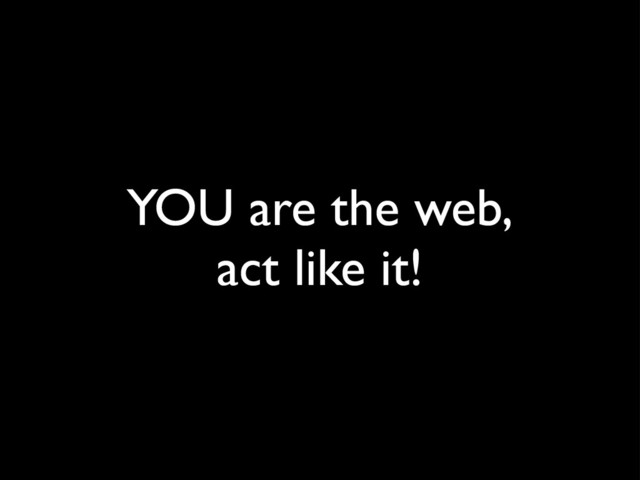 YOU are the web,
act like it!
