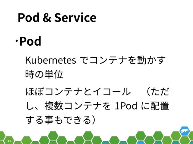 14
Pod & Service
•Pod
Kubernetes でコンテナを動かす
時の単位
ほぼコンテナとイコール　（ただ
し、複数コンテナを 1Pod に配置
する事もできる）

